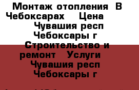 Монтаж отопления. В Чебоксарах. › Цена ­ 1 000 - Чувашия респ., Чебоксары г. Строительство и ремонт » Услуги   . Чувашия респ.,Чебоксары г.